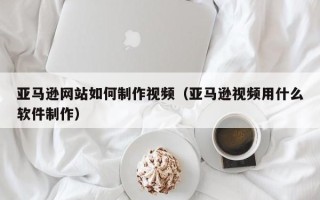 鄂州亚马逊网站如何制作视频（亚马逊视频用什么软件制作）